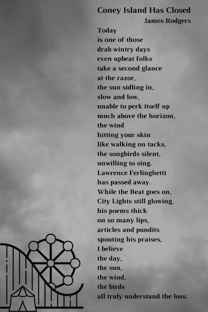 A poem by James Rodgers: Coney Island Has Closed Today is one of those drab wintry days even upbeat folks take a second glance at the razor, the sun sidling in, slow and low, unable to perk itself up much above the horizon, the wind hitting your skin like walking on tacks, the songbirds silent, unwilling to sing. Lawrence Ferlinghetti has passed away. While the Beat goes on, City Lights still glowing, his poems thick on so many lips, articles and pundits spouting his praises, I believe the day, the sun, the wind, the birds all truly understand the loss