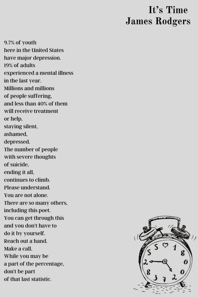 A graphic with James Rodgers' poem "Its Time" on it. The graphic has a ringing alarm clock, the numbers replaced with the 800 number for the suicide hotline. "It’s Time    9.7% of youth  here in the United States  have major depression.  19% of adults  experienced a mental illness  in the last year.  Millions and millions  of people suffering,  and less than 40% of them  will receive treatment  or help,  staying silent,  ashamed,  depressed.  The number of people  with severe thoughts  of suicide,  ending it all,  continues to climb.  Please understand.  You are not alone.  There are so many others,  including this poet.  You can get through this  and you don’t have to  do it by yourself.  Reach out a hand.  Make a call.  While you may be  a part of the percentage,  don’t be part  of that last statistic."
